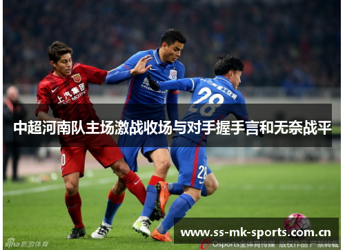 中超河南队主场激战收场与对手握手言和无奈战平